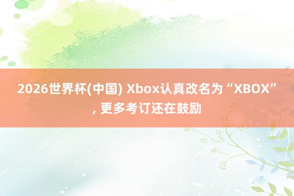 2026世界杯(中國(guó)) Xbox認(rèn)真改名為“XBOX”， 更多考訂還在鼓勵(lì)