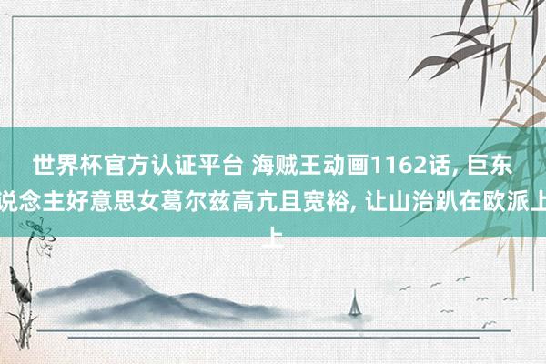 世界杯官方認證平臺 海賊王動畫1162話， 巨東說念主好意思女葛爾茲高亢且寬裕， 讓山治趴在歐派上