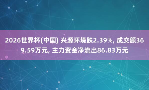 2026世界杯(中國) 興源環境跌2.39%， 成交額369.59萬元， 主力資金凈流出86.83萬元