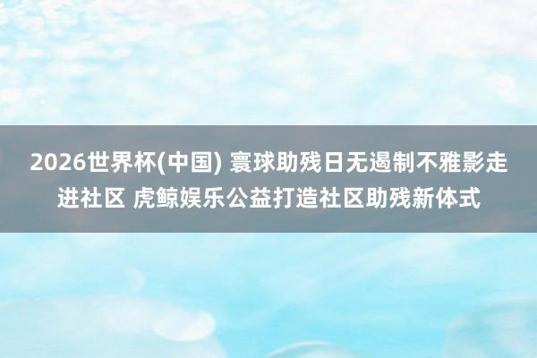 2026世界杯(中國) 寰球助殘日無遏制不雅影走進社區 虎鯨娛樂公益打造社區助殘新體式