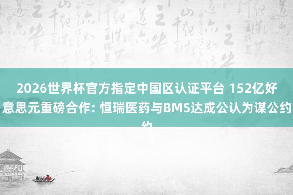 2026世界杯官方指定中國區認證平臺 152億好意思元重磅合作: 恒瑞醫藥與BMS達成公認為謀公約