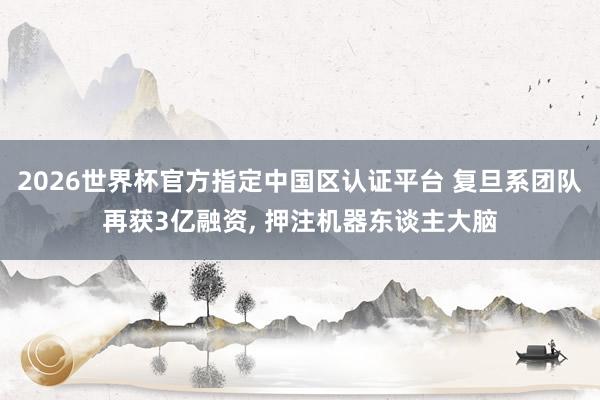 2026世界杯官方指定中國區認證平臺 復旦系團隊再獲3億融資， 押注機器東談主大腦