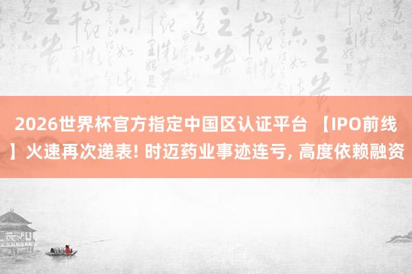 2026世界杯官方指定中國區(qū)認證平臺 【IPO前線】火速再次遞表! 時邁藥業(yè)事跡連虧， 高度依賴融資