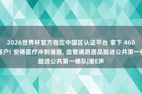 2026世界杯官方指定中國區認證平臺 拿下 4600 家病院客戶! 安得醫療沖刺港股， 血管通路居品踏進公共第一梯隊|港E聲