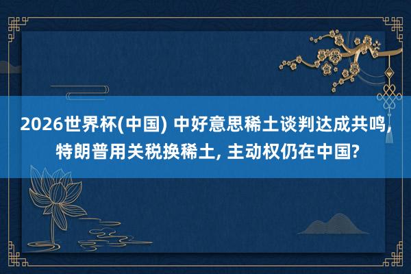 2026世界杯(中國(guó)) 中好意思稀土談判達(dá)成共鳴， 特朗普用關(guān)稅換稀土， 主動(dòng)權(quán)仍在中國(guó)?