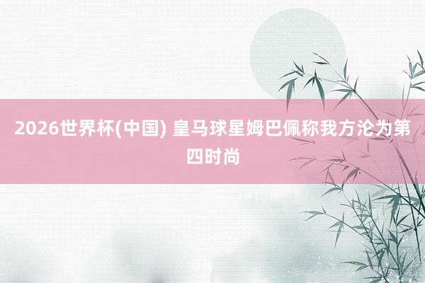 2026世界杯(中國) 皇馬球星姆巴佩稱我方淪為第四時尚