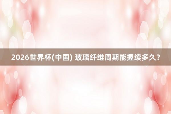 2026世界杯(中國) 玻璃纖維周期能握續多久？