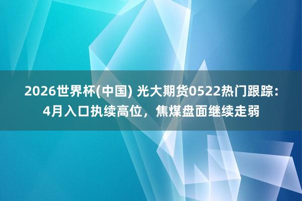 2026世界杯(中國) 光大期貨0522熱門跟蹤:4月入口執續高位,焦煤盤面繼續走弱