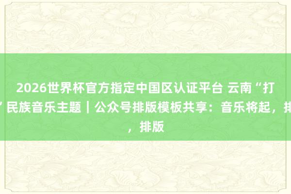 2026世界杯官方指定中國(guó)區(qū)認(rèn)證平臺(tái) 云南“打跳”民族音樂(lè)主題｜公眾號(hào)排版模板共享：音樂(lè)將起，排版