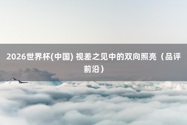 2026世界杯(中國(guó)) 視差之見中的雙向照亮（品評(píng)前沿）