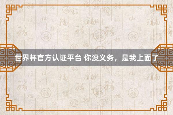 世界杯官方認(rèn)證平臺(tái) 你沒義務(wù)，是我上面了