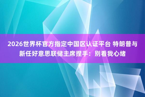 2026世界杯官方指定中國區(qū)認證平臺 特朗普與新任好意思聯(lián)儲主席捏手：別看我心緒