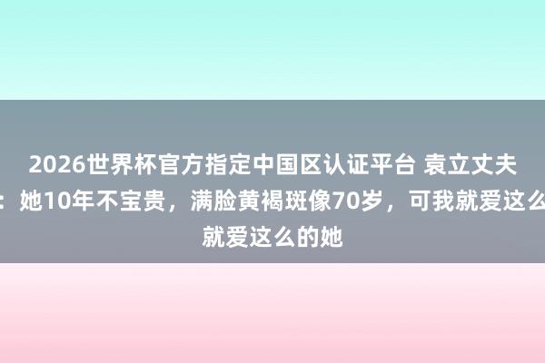 2026世界杯官方指定中國區認證平臺 袁立丈夫發聲：她10年不寶貴，滿臉黃褐斑像70歲，可我就愛這么的她