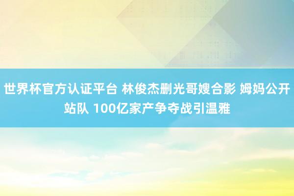 世界杯官方認證平臺 林俊杰刪光哥嫂合影 姆媽公開站隊 100億家產爭奪戰引溫雅