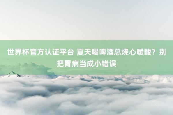 世界杯官方認證平臺 夏天喝啤酒總燒心噯酸?別把胃病當成小錯誤