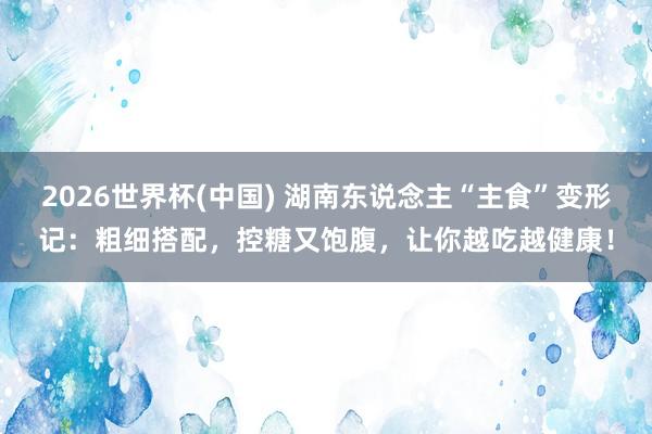 2026世界杯(中國) 湖南東說念主“主食”變形記：粗細搭配，控糖又飽腹，讓你越吃越健康！